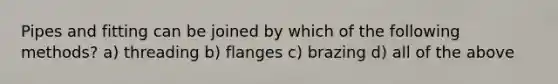 Pipes and fitting can be joined by which of the following methods? a) threading b) flanges c) brazing d) all of the above