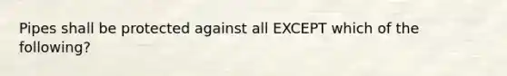 Pipes shall be protected against all EXCEPT which of the following?