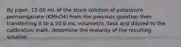 By pipet, 15.00 mL of the stock solution of potassium permanganate (KMnO4) from the previous question then transferring it to a 50.0-mL volumetric flask and diluted to the calibration mark, determine the molarity of the resulting solution.