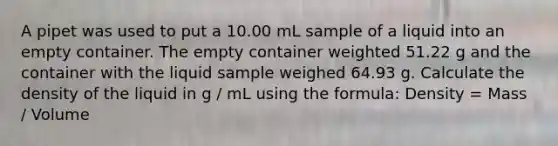 A pipet was used to put a 10.00 mL sample of a liquid into an empty container. The empty container weighted 51.22 g and the container with the liquid sample weighed 64.93 g. Calculate the density of the liquid in g / mL using the formula: Density = Mass / Volume