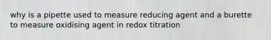 why is a pipette used to measure reducing agent and a burette to measure oxidising agent in redox titration