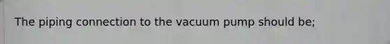 The piping connection to the vacuum pump should be;