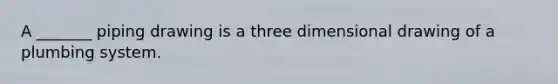 A _______ piping drawing is a three dimensional drawing of a plumbing system.