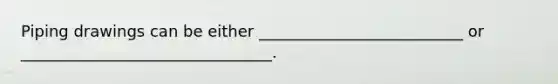 Piping drawings can be either __________________________ or ________________________________.