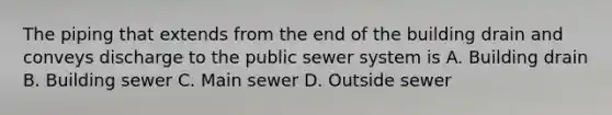 The piping that extends from the end of the building drain and conveys discharge to the public sewer system is A. Building drain B. Building sewer C. Main sewer D. Outside sewer