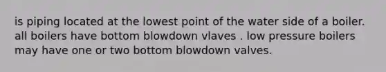 is piping located at the lowest point of the water side of a boiler. all boilers have bottom blowdown vlaves . low pressure boilers may have one or two bottom blowdown valves.