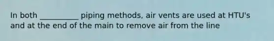 In both __________ piping methods, air vents are used at HTU's and at the end of the main to remove air from the line