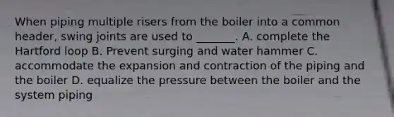 When piping multiple risers from the boiler into a common header, swing joints are used to _______. A. complete the Hartford loop B. Prevent surging and water hammer C. accommodate the expansion and contraction of the piping and the boiler D. equalize the pressure between the boiler and the system piping