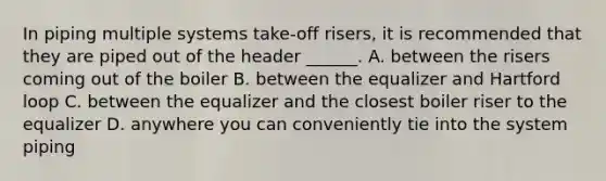 In piping multiple systems take-off risers, it is recommended that they are piped out of the header ______. A. between the risers coming out of the boiler B. between the equalizer and Hartford loop C. between the equalizer and the closest boiler riser to the equalizer D. anywhere you can conveniently tie into the system piping