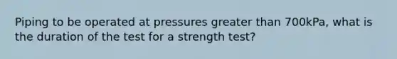 Piping to be operated at pressures greater than 700kPa, what is the duration of the test for a strength test?