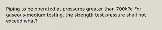 Piping to be operated at pressures greater than 700kPa For gaseous-medium testing, the strength test pressure shall not exceed what?