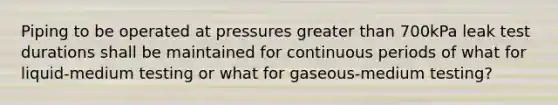 Piping to be operated at pressures greater than 700kPa leak test durations shall be maintained for continuous periods of what for liquid-medium testing or what for gaseous-medium testing?