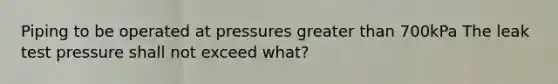 Piping to be operated at pressures greater than 700kPa The leak test pressure shall not exceed what?