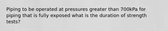 Piping to be operated at pressures greater than 700kPa for piping that is fully exposed what is the duration of strength tests?