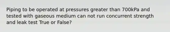 Piping to be operated at pressures greater than 700kPa and tested with gaseous medium can not run concurrent strength and leak test True or False?