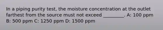 In a piping purity test, the moisture concentration at the outlet farthest from the source must not exceed _________. A: 100 ppm B: 500 ppm C: 1250 ppm D: 1500 ppm