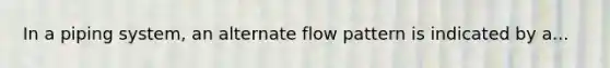 In a piping system, an alternate flow pattern is indicated by a...