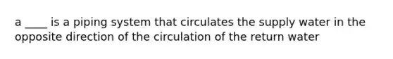 a ____ is a piping system that circulates the supply water in the opposite direction of the circulation of the return water