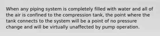 When any piping system is completely filled with water and all of the air is confined to the compression tank, the point where the tank connects to the system will be a point of no pressure change and will be virtually unaffected by pump operation.