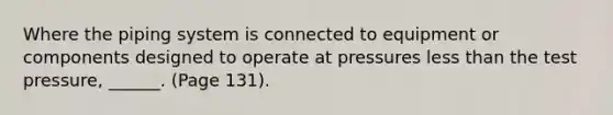 Where the piping system is connected to equipment or components designed to operate at pressures less than the test pressure, ______. (Page 131).