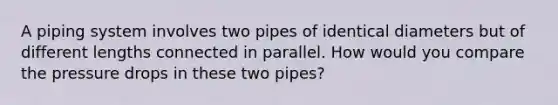 A piping system involves two pipes of identical diameters but of different lengths connected in parallel. How would you compare the pressure drops in these two pipes?