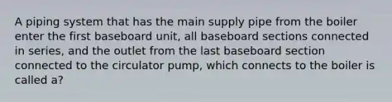 A piping system that has the main supply pipe from the boiler enter the first baseboard unit, all baseboard sections connected in series, and the outlet from the last baseboard section connected to the circulator pump, which connects to the boiler is called a?