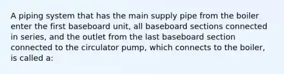 A piping system that has the main supply pipe from the boiler enter the first baseboard unit, all baseboard sections connected in series, and the outlet from the last baseboard section connected to the circulator pump, which connects to the boiler, is called a: