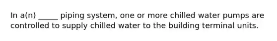 In a(n) _____ piping system, one or more chilled water pumps are controlled to supply chilled water to the building terminal units.