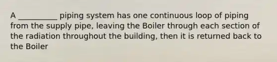 A __________ piping system has one continuous loop of piping from the supply pipe, leaving the Boiler through each section of the radiation throughout the building, then it is returned back to the Boiler