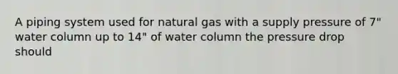 A piping system used for natural gas with a supply pressure of 7" water column up to 14" of water column the pressure drop should