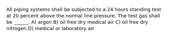 All piping systems shall be subjected to a 24 hours standing test at 20 percent above the normal line pressure. The test gas shall be ______. A) argon B) oil free dry medical air C) oil free dry nitrogen D) medical or laboratory air