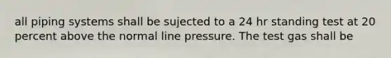 all piping systems shall be sujected to a 24 hr standing test at 20 percent above the normal line pressure. The test gas shall be