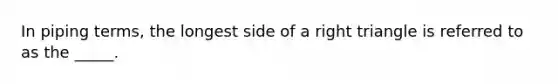 In piping terms, the longest side of a right triangle is referred to as the _____.