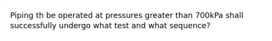 Piping th be operated at pressures greater than 700kPa shall successfully undergo what test and what sequence?