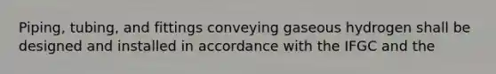 Piping, tubing, and fittings conveying gaseous hydrogen shall be designed and installed in accordance with the IFGC and the