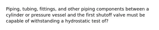 Piping, tubing, fittings, and other piping components between a cylinder or pressure vessel and the first shutoff valve must be capable of withstanding a hydrostatic test of?