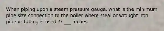 When piping upon a steam pressure gauge, what is the minimum pipe size connection to the boiler where steal or wrought iron pipe or tubing is used ?? ___ inches