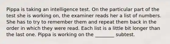 Pippa is taking an intelligence test. On the particular part of the test she is working on, the examiner reads her a list of numbers. She has to try to remember them and repeat them back in the order in which they were read. Each list is a little bit longer than the last one. Pippa is working on the ________ subtest.