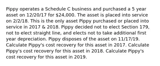 Pippy operates a Schedule C business and purchased a 5 year asset on 12/20/17 for 24,000. The asset is placed into service on 2/2/18. This is the only asset Pippy purchased or placed into service in 2017 & 2018. Pippy decided not to elect Section 179, not to elect straight line, and elects not to take additional first year depreciation. Pippy disposes of the asset on 11/17/19. Calculate Pippy's cost recovery for this asset in 2017. Calculate Pippy's cost recovery for this asset in 2018. Calculate Pippy's cost recovery for this asset in 2019.