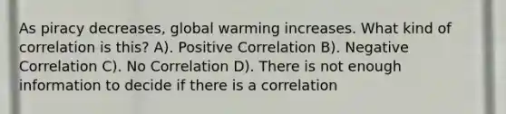 As piracy decreases, global warming increases. What kind of correlation is this? A). Positive Correlation B). Negative Correlation C). No Correlation D). There is not enough information to decide if there is a correlation