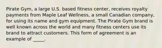 Pirate Gym, a large U.S. based fitness center, receives royalty payments from Maple Leaf Wellness, a small Canadian company, for using its name and gym equipment. The Pirate Gym brand is well known across the world and many fitness centers use its brand to attract customers. This form of agreement is an example of _____.