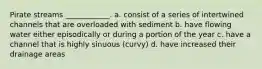 Pirate streams ____________. a. consist of a series of intertwined channels that are overloaded with sediment b. have flowing water either episodically or during a portion of the year c. have a channel that is highly sinuous (curvy) d. have increased their drainage areas