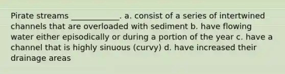 Pirate streams ____________. a. consist of a series of intertwined channels that are overloaded with sediment b. have flowing water either episodically or during a portion of the year c. have a channel that is highly sinuous (curvy) d. have increased their drainage areas