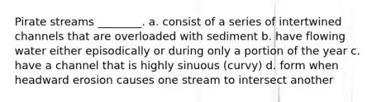 Pirate streams ________. a. consist of a series of intertwined channels that are overloaded with sediment b. have flowing water either episodically or during only a portion of the year c. have a channel that is highly sinuous (curvy) d. form when headward erosion causes one stream to intersect another