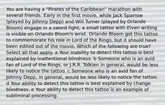 You are having a "Pirates of the Caribbean" marathon with several friends. Early in the first movie, while Jack Sparrow (played by Johnny Depp) and Will Turner (played by Orlando Bloom) engage in a sword fight, a small tattoo with Elven writing is visible on Orlando Bloom's wrist. Orlando Bloom got this tattoo to commemorate his role in Lord of the Rings, but it should have been edited out of the movie. Which of the following are true? Select all that apply. a Your inability to detect this tattoo is best explained by inattentional blindness. b Someone who is an avid fan of Lord of the Rings‚ or J.R.R. Tolkien in general‚ would be less likely to notice the tattoo. c Someone who is an avid fan of Johnny Depp‚ in general‚ would be less likely to notice the tattoo. d Your ability to detect this tattoo is best explained by change blindness. e Your ability to detect this tattoo is an example of subliminal processing.