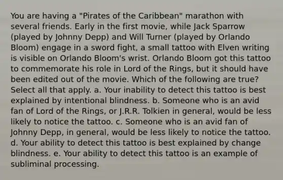 You are having a "Pirates of the Caribbean" marathon with several friends. Early in the first movie, while Jack Sparrow (played by Johnny Depp) and Will Turner (played by Orlando Bloom) engage in a sword fight, a small tattoo with Elven writing is visible on Orlando Bloom's wrist. Orlando Bloom got this tattoo to commemorate his role in Lord of the Rings, but it should have been edited out of the movie. Which of the following are true? Select all that apply. a. Your inability to detect this tattoo is best explained by intentional blindness. b. Someone who is an avid fan of Lord of the Rings‚ or J.R.R. Tolkien in general‚ would be less likely to notice the tattoo. c. Someone who is an avid fan of Johnny Depp‚ in general‚ would be less likely to notice the tattoo. d. Your ability to detect this tattoo is best explained by change blindness. e. Your ability to detect this tattoo is an example of subliminal processing.