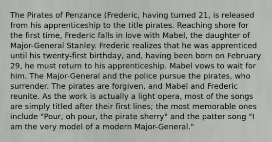 The Pirates of Penzance (Frederic, having turned 21, is released from his apprenticeship to the title pirates. Reaching shore for the first time, Frederic falls in love with Mabel, the daughter of Major-General Stanley. Frederic realizes that he was apprenticed until his twenty-first birthday, and, having been born on February 29, he must return to his apprenticeship. Mabel vows to wait for him. The Major-General and the police pursue the pirates, who surrender. The pirates are forgiven, and Mabel and Frederic reunite. As the work is actually a light opera, most of the songs are simply titled after their first lines; the most memorable ones include "Pour, oh pour, the pirate sherry" and the patter song "I am the very model of a modern Major-General."