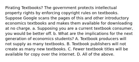 Pirating​ Textbooks? The government protects intellectual property rights by enforcing copyright rules on textbooks. Suppose Google scans the pages of this and other introductory economics textbooks and makes them available for downloading at no charge. a. Supposing you are a current textbook​ consumer, you would be better off. b. What are the implications for the next generation of economics​ students? A. Textbook producers will not supply as many textbooks. B. Textbook publishers will not create as many new textbooks. C. Fewer textbook titles will be available for copy over the internet. D. All of the above.