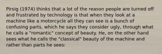 Pirsig (1974) thinks that a lot of the reason people are turned off and frustrated by technology is that when they look at a machine like a motorcycle all they can see is a bunch of confusing parts, which he says they consider ugly, through what he calls a "romantic" concept of beauty. He, on the other hand sees what he calls the "classical" beauty of the machine and rather than parts he sees: