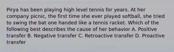 Pirya has been playing high level tennis for years. At her company picnic, the first time she ever played softball, she tried to swing the bat one handed like a tennis racket. Which of the following best describes the cause of her behavior A. Positive transfer B. Negative transfer C. Retroactive transfer D. Proactive transfer